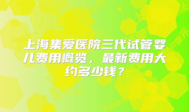 上海集爱医院三代试管婴儿费用概览,最新费用大约多少钱?