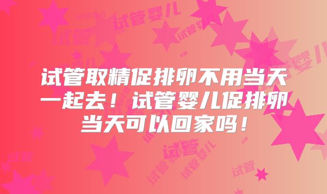 试管取精促排卵不用当天一起去!试管婴儿促排卵当天可以回家吗!