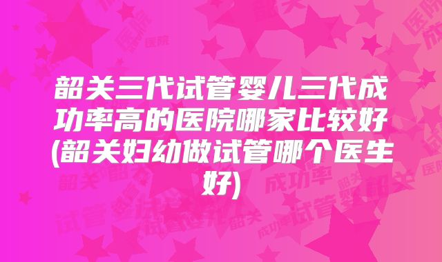 韶关三代试管婴儿三代成功率高的医院哪家比较好(韶关妇幼做试管哪个医生好)