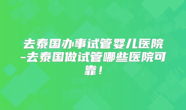 去泰国办事试管婴儿医院-去泰国做试管哪些医院可靠!