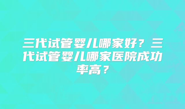 三代试管婴儿哪家好？三代试管婴儿哪家医院成功率高？
