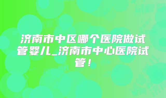 济南市中区哪个医院做试管婴儿_济南市中心医院试管！