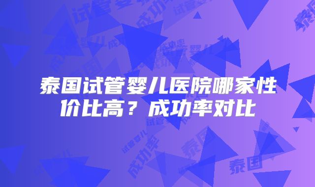 泰国试管婴儿医院哪家性价比高？成功率对比