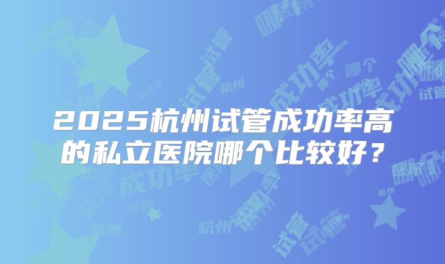 2025杭州试管成功率高的私立医院哪个比较好?