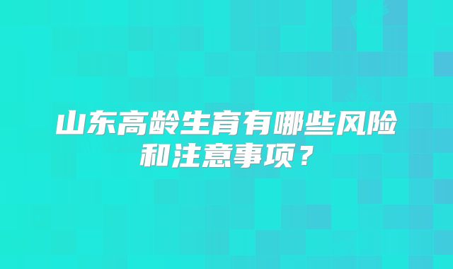 山东高龄生育有哪些风险和注意事项？
