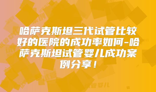 哈萨克斯坦三代试管比较好的医院的成功率如何-哈萨克斯坦试管婴儿成功案例分享!
