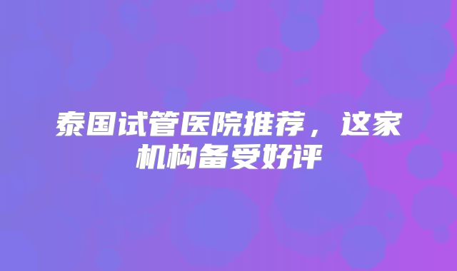 泰国试管医院推荐,这家机构备受好评