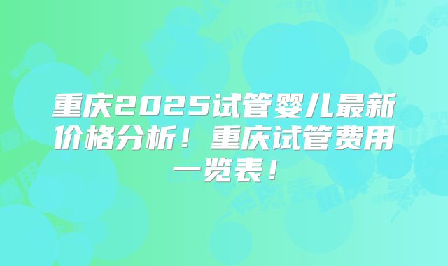 重庆2025试管婴儿最新价格分析!重庆试管费用一览表!