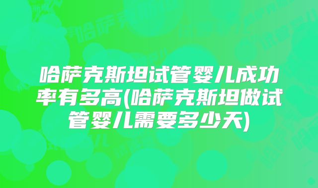 哈萨克斯坦试管婴儿成功率有多高(哈萨克斯坦做试管婴儿需要多少天)