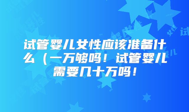 试管婴儿女性应该准备什么（一万够吗！试管婴儿需要几十万吗！