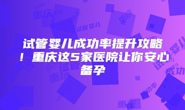 试管婴儿成功率提升攻略!重庆这5家医院让你安心备孕