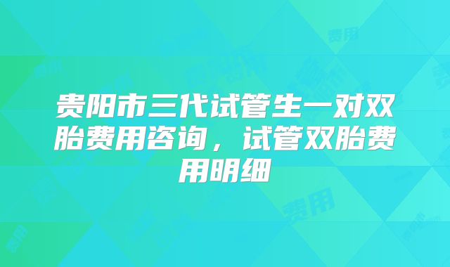贵阳市三代试管生一对双胎费用咨询,试管双胎费用明细