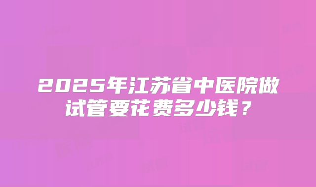 2025年江苏省中医院做试管要花费多少钱？