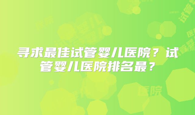 寻求最佳试管婴儿医院？试管婴儿医院排名最？