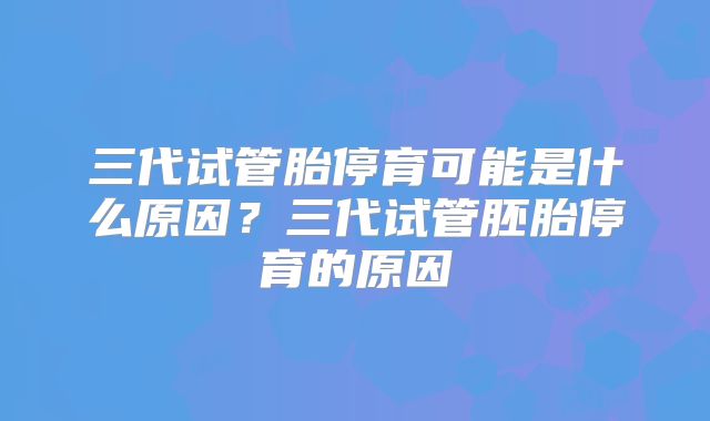 三代试管胎停育可能是什么原因?三代试管胚胎停育的原因