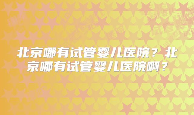 北京哪有试管婴儿医院？北京哪有试管婴儿医院啊？