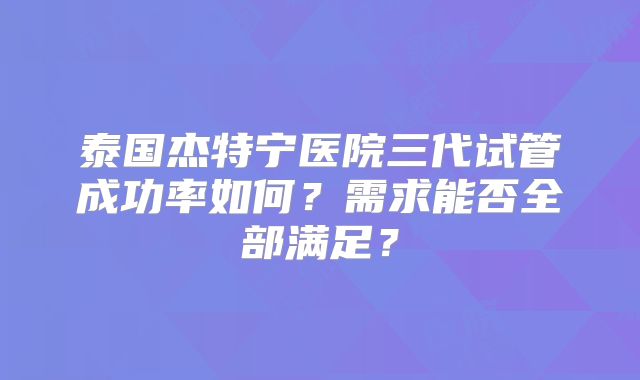 泰国杰特宁医院三代试管成功率如何？需求能否全部满足？