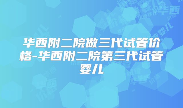 华西附二院做三代试管价格-华西附二院第三代试管婴儿