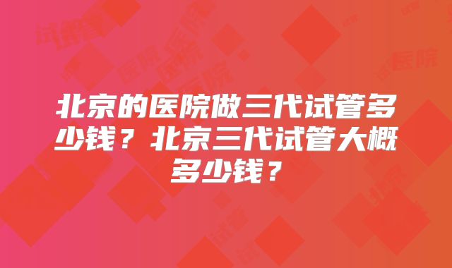 北京的医院做三代试管多少钱?北京三代试管大概多少钱?