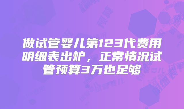 做试管婴儿第123代费用明细表出炉，正常情况试管预算3万也足够