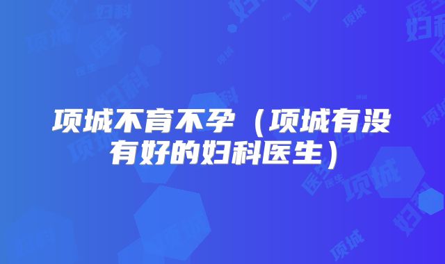 项城不育不孕(项城有没有好的妇科医生)