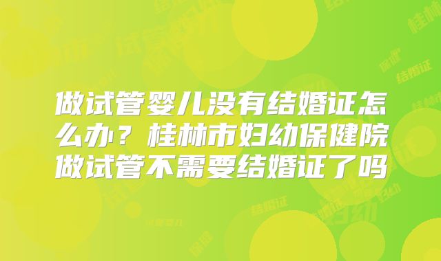 做试管婴儿没有结婚证怎么办？桂林市妇幼保健院做试管不需要结婚证了吗