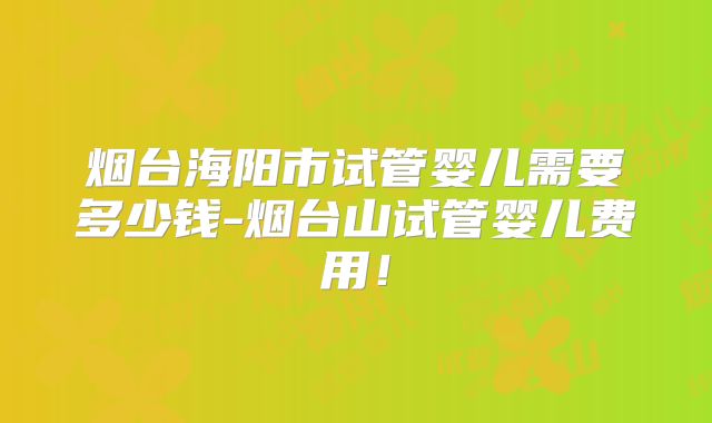 烟台海阳市试管婴儿需要多少钱-烟台山试管婴儿费用!