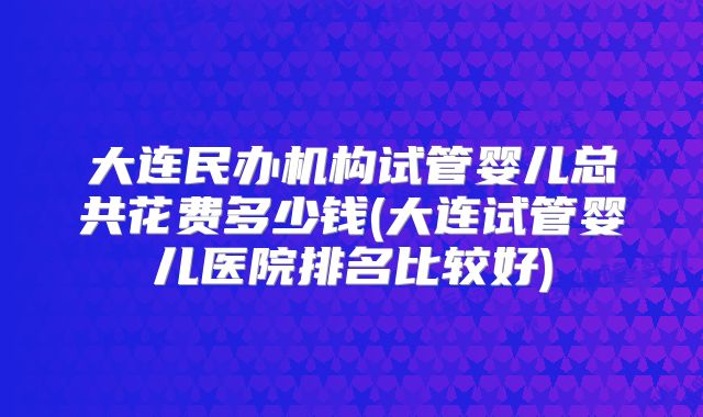 大连民办机构试管婴儿总共花费多少钱(大连试管婴儿医院排名比较好)