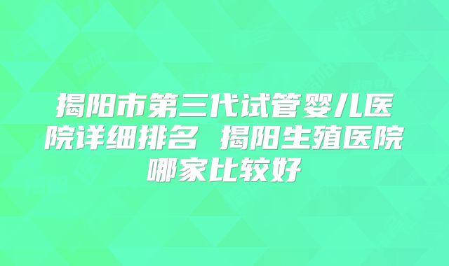 揭阳市第三代试管婴儿医院详细排名 揭阳生殖医院哪家比较好