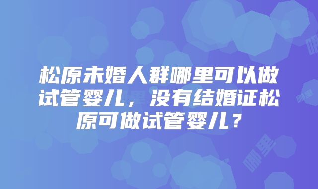 松原未婚人群哪里可以做试管婴儿,没有结婚证松原可做试管婴儿?