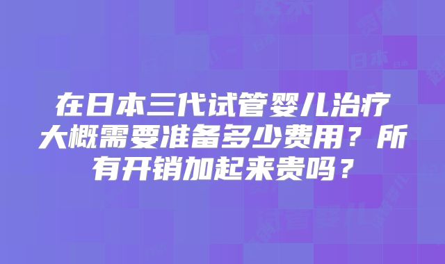 在日本三代试管婴儿治疗大概需要准备多少费用？所有开销加起来贵吗？