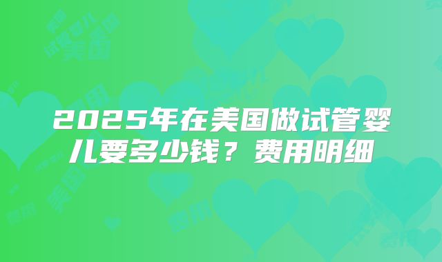 2025年在美国做试管婴儿要多少钱?费用明细