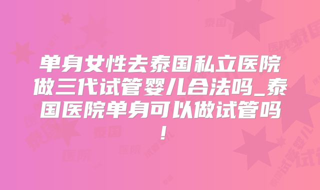 单身女性去泰国私立医院做三代试管婴儿合法吗_泰国医院单身可以做试管吗！