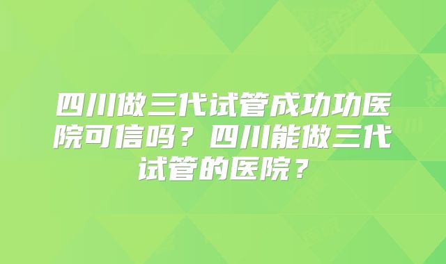四川做三代试管成功功医院可信吗？四川能做三代试管的医院？