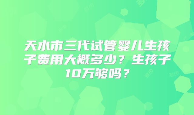 天水市三代试管婴儿生孩子费用大概多少？生孩子10万够吗？