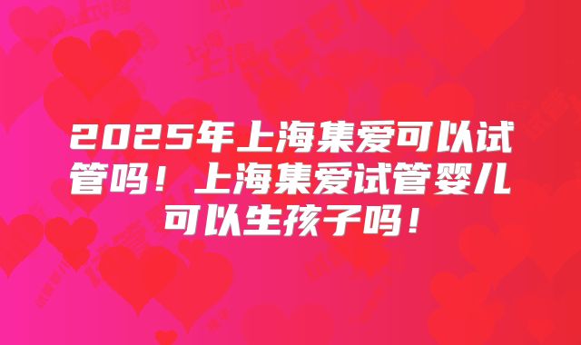 2025年上海集爱可以试管吗！上海集爱试管婴儿可以生孩子吗！