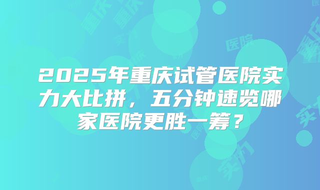 2025年重庆试管医院实力大比拼，五分钟速览哪家医院更胜一筹？