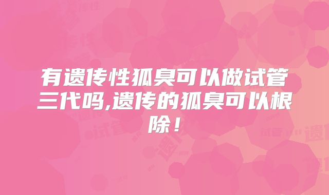 有遗传性狐臭可以做试管三代吗,遗传的狐臭可以根除!