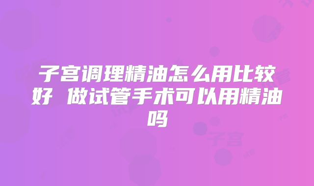 子宫调理精油怎么用比较好 做试管手术可以用精油吗