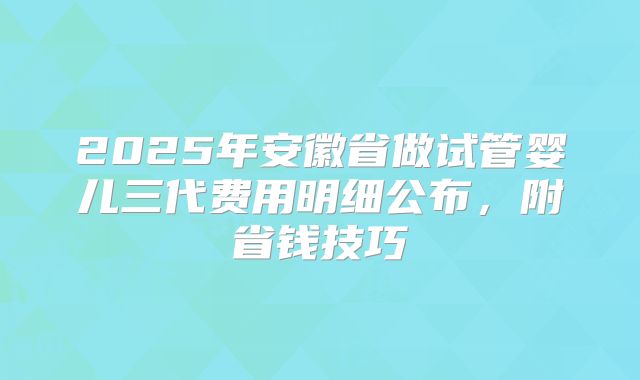 2025年安徽省做试管婴儿三代费用明细公布,附省钱技巧