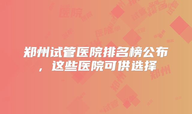 郑州试管医院排名榜公布，这些医院可供选择