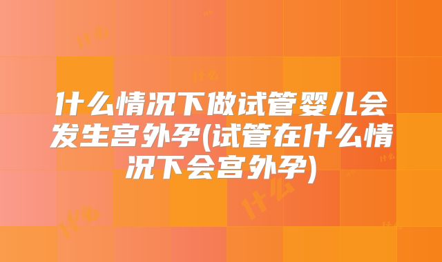 什么情况下做试管婴儿会发生宫外孕(试管在什么情况下会宫外孕)