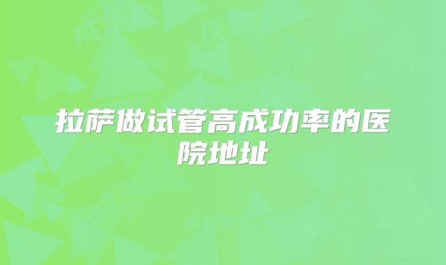 拉萨做试管高成功率的医院地址