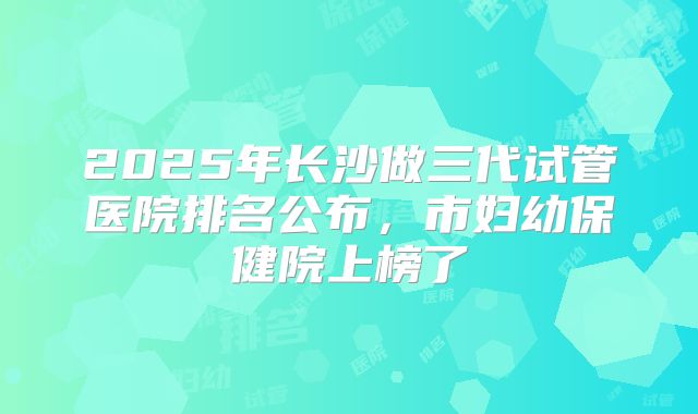2025年长沙做三代试管医院排名公布，市妇幼保健院上榜了