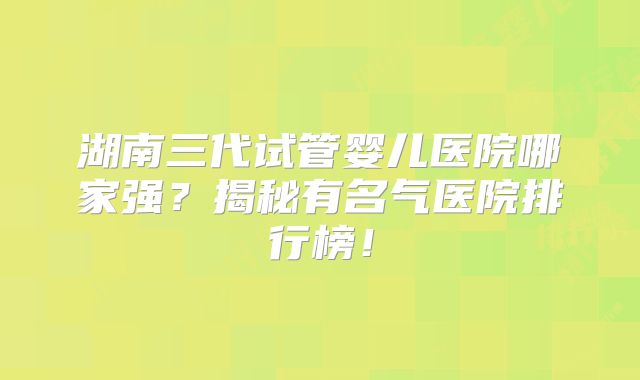 湖南三代试管婴儿医院哪家强？揭秘有名气医院排行榜！