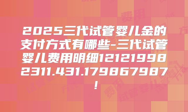 2025三代试管婴儿金的支付方式有哪些-三代试管婴儿费用明细121219982311.431.179867987!