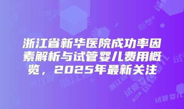浙江省新华医院成功率因素解析与试管婴儿费用概览，2025年最新关注