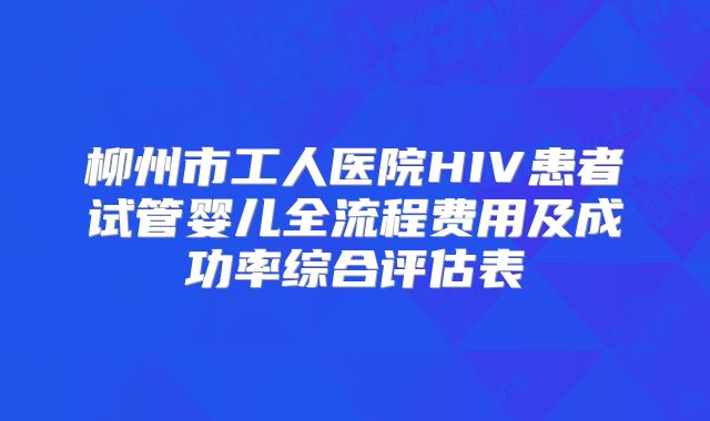 柳州市工人医院HIV患者试管婴儿全流程费用及成功率综合评估表