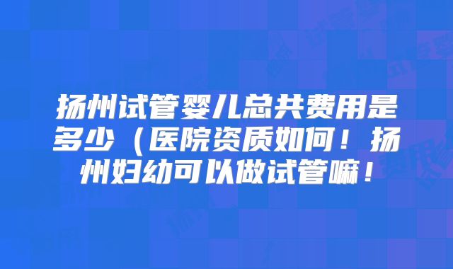 扬州试管婴儿总共费用是多少(医院资质如何!扬州妇幼可以做试管嘛!