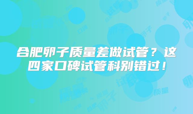 合肥卵子质量差做试管?这四家口碑试管科别错过!